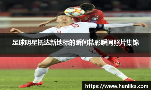 足球明星抵达新地标的瞬间精彩瞬间照片集锦